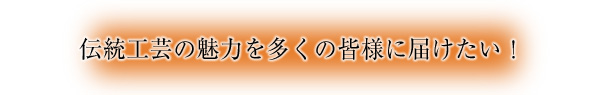 伝統工芸の魅力を多くの皆様に届けたい！